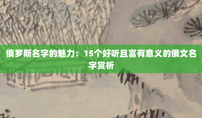 俄罗斯名字的魅力：15个好听且富有意义的俄文名字赏析