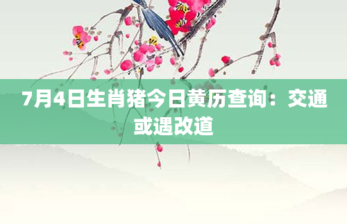 7月4日生肖猪今日黄历查询：交通或遇改道
