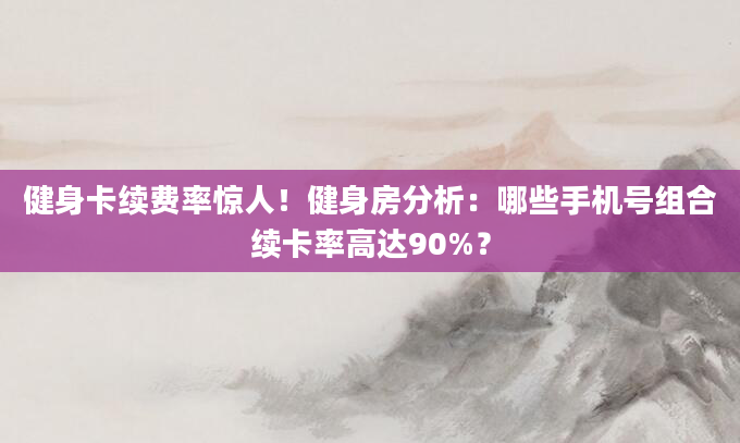 健身卡续费率惊人！健身房分析：哪些手机号组合续卡率高达90%？