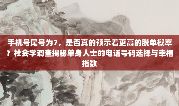 手机号尾号为7，是否真的预示着更高的脱单概率？社会学调查揭秘单身人士的电话号码选择与幸福指数