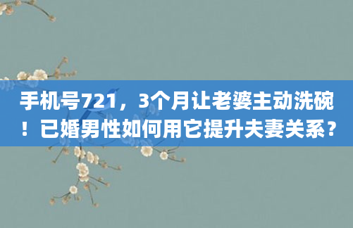 手机号721，3个月让老婆主动洗碗！已婚男性如何用它提升夫妻关系？