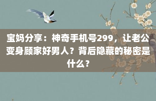 宝妈分享：神奇手机号299，让老公变身顾家好男人？背后隐藏的秘密是什么？