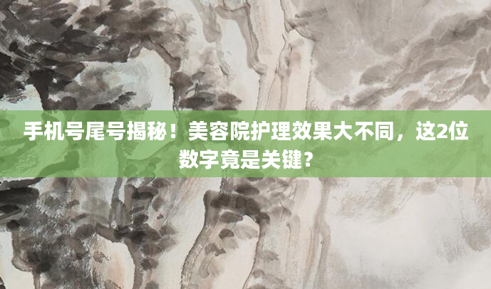手机号尾号揭秘！美容院护理效果大不同，这2位数字竟是关键？