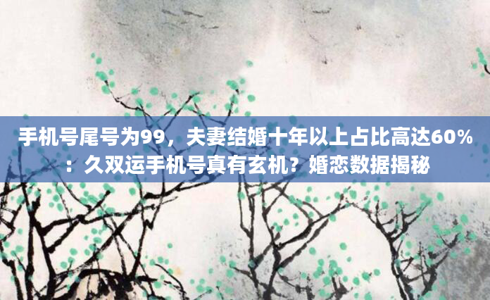 手机号尾号为99，夫妻结婚十年以上占比高达60%：久双运手机号真有玄机？婚恋数据揭秘