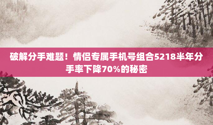 破解分手难题！情侣专属手机号组合5218半年分手率下降70%的秘密