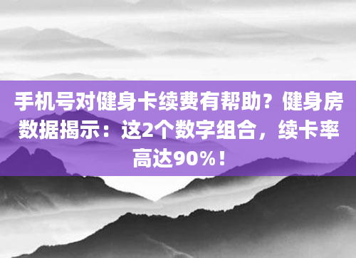 手机号对健身卡续费有帮助？健身房数据揭示：这2个数字组合，续卡率高达90%！