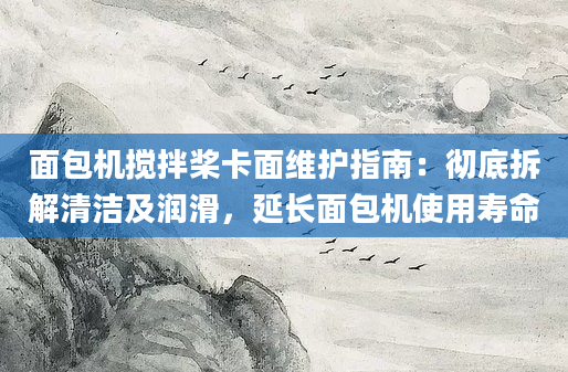 面包机搅拌桨卡面维护指南：彻底拆解清洁及润滑，延长面包机使用寿命