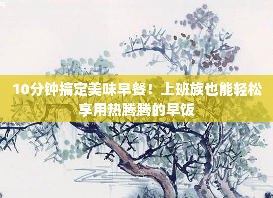 10分钟搞定美味早餐！上班族也能轻松享用热腾腾的早饭