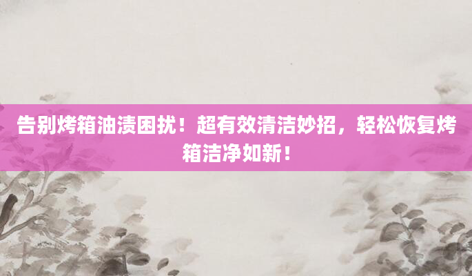 告别烤箱油渍困扰！超有效清洁妙招，轻松恢复烤箱洁净如新！