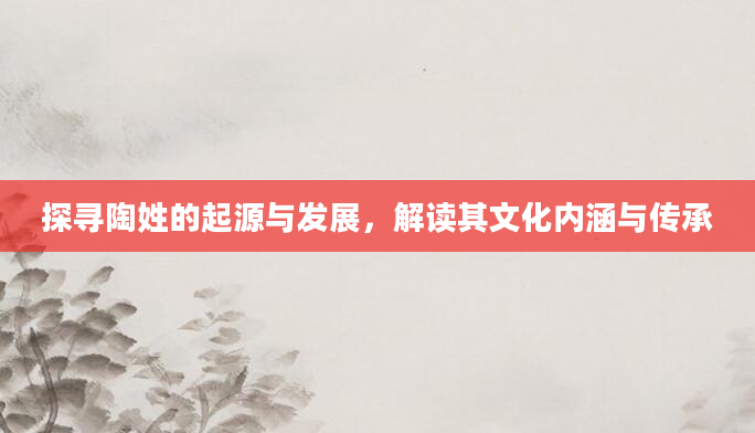 探寻陶姓的起源与发展，解读其文化内涵与传承