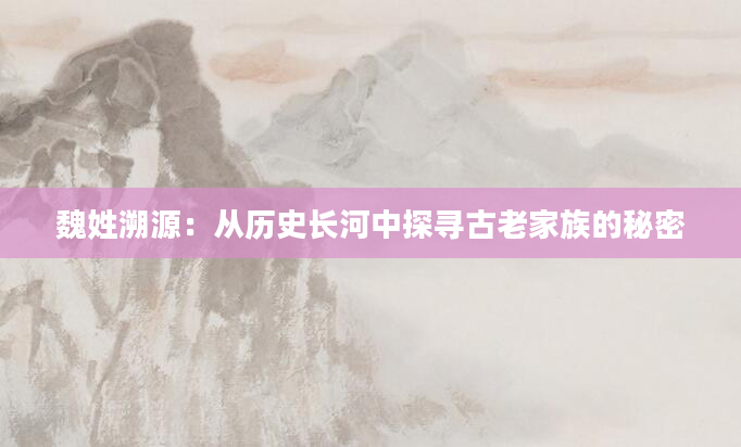魏姓溯源：从历史长河中探寻古老家族的秘密