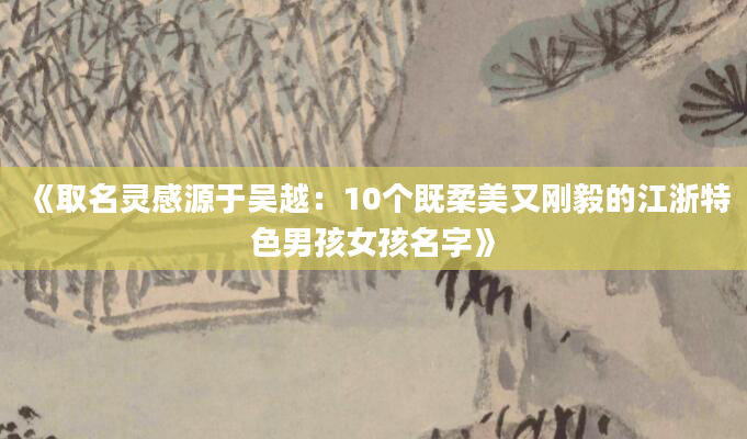 《取名灵感源于吴越：10个既柔美又刚毅的江浙特色男孩女孩名字》