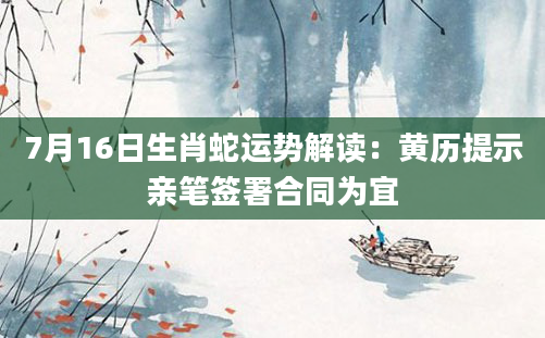 7月16日生肖蛇运势解读：黄历提示亲笔签署合同为宜
