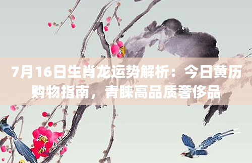 7月16日生肖龙运势解析：今日黄历购物指南，青睐高品质奢侈品