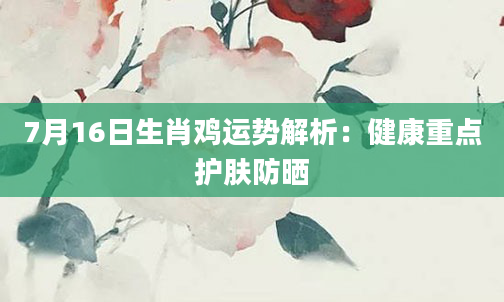 7月16日生肖鸡运势解析：健康重点护肤防晒