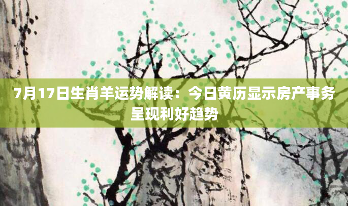 7月17日生肖羊运势解读：今日黄历显示房产事务呈现利好趋势