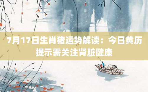 7月17日生肖猪运势解读：今日黄历提示需关注肾脏健康