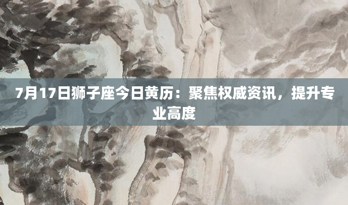 7月17日狮子座今日黄历：聚焦权威资讯，提升专业高度