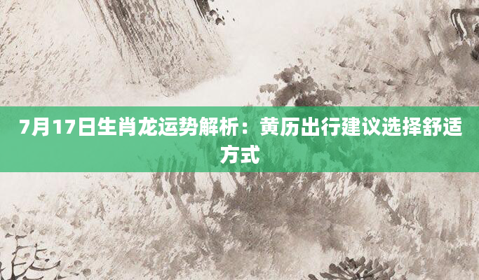 7月17日生肖龙运势解析：黄历出行建议选择舒适方式