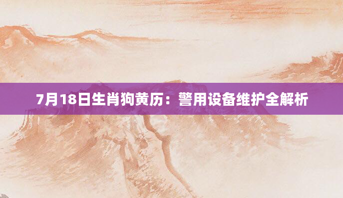 7月18日生肖狗黄历：警用设备维护全解析