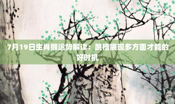 7月19日生肖猴运势解读：跳槽展现多方面才能的好时机