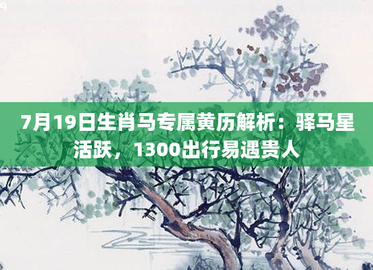 7月19日生肖马专属黄历解析：驿马星活跃，1300出行易遇贵人