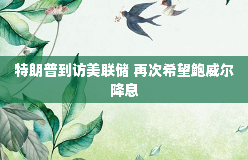 特朗普到访美联储 再次希望鲍威尔降息