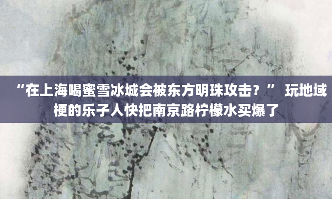 “在上海喝蜜雪冰城会被东方明珠攻击？” 玩地域梗的乐子人快把南京路柠檬水买爆了