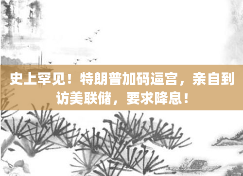 史上罕见！特朗普加码逼宫，亲自到访美联储，要求降息！