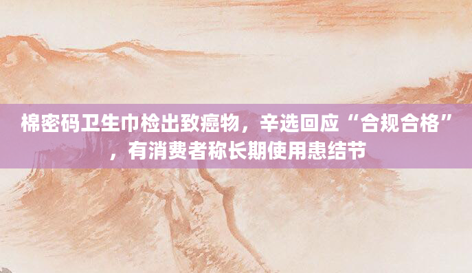 棉密码卫生巾检出致癌物，辛选回应“合规合格”，有消费者称长期使用患结节