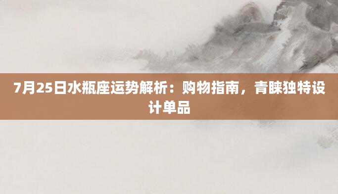 7月25日水瓶座运势解析：购物指南，青睐独特设计单品