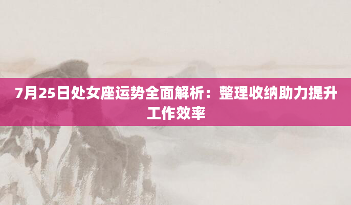 7月25日处女座运势全面解析：整理收纳助力提升工作效率