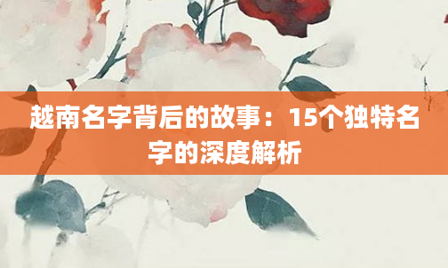 越南名字背后的故事：15个独特名字的深度解析
