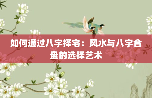 如何通过八字择宅：风水与八字合盘的选择艺术