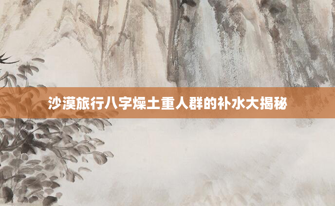 沙漠旅行八字燥土重人群的补水大揭秘