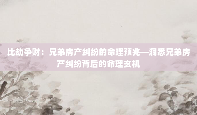 比劫争财：兄弟房产纠纷的命理预兆—洞悉兄弟房产纠纷背后的命理玄机