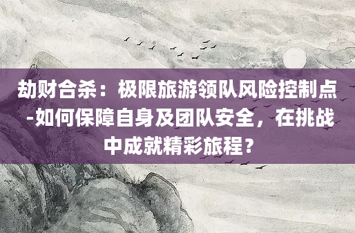 劫财合杀：极限旅游领队风险控制点 -如何保障自身及团队安全，在挑战中成就精彩旅程？